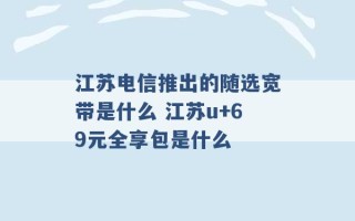 江苏电信推出的随选宽带是什么 江苏u+69元全享包是什么 