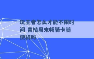 玩王者怎么才能不限时间 青桔周末畅骑卡随便骑吗 