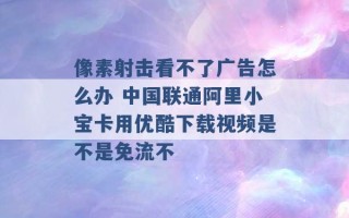 像素射击看不了广告怎么办 中国联通阿里小宝卡用优酷下载视频是不是免流不 