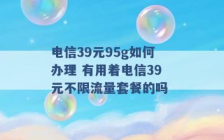 电信39元95g如何办理 有用着电信39元不限流量套餐的吗 