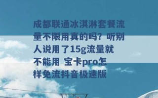 成都联通冰淇淋套餐流量不限用真的吗？听别人说用了15g流量就不能用 宝卡pro怎样免流抖音极速版 