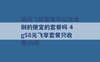 请问飞跃套餐可以改成别的便宜的套餐吗 4g58元飞享套餐只收费38吗 