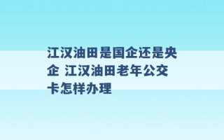 江汉油田是国企还是央企 江汉油田老年公交卡怎样办理 