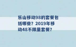 乐山移动98的套餐包括哪些？2019年移动48不限量套餐？ 