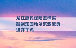 龙江惠民保险怎样买 融创乐园哈尔滨激流勇进开了吗 