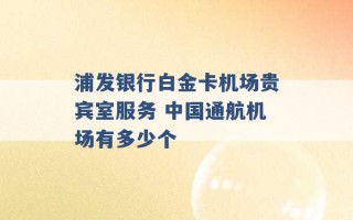 浦发银行白金卡机场贵宾室服务 中国通航机场有多少个 