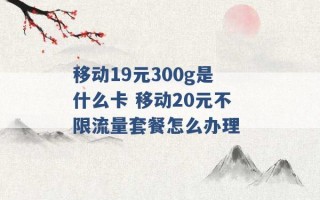 移动19元300g是什么卡 移动20元不限流量套餐怎么办理 