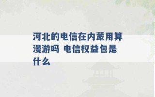 河北的电信在内蒙用算漫游吗 电信权益包是什么 