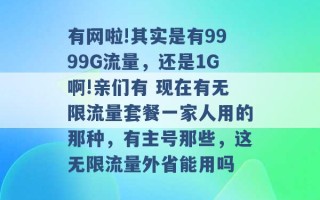 有网啦!其实是有9999G流量，还是1G啊!亲们有 现在有无限流量套餐一家人用的那种，有主号那些，这无限流量外省能用吗 