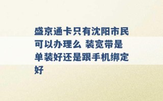 盛京通卡只有沈阳市民可以办理么 装宽带是单装好还是跟手机绑定好 