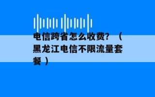 电信跨省怎么收费？（黑龙江电信不限流量套餐 ）