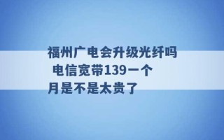 福州广电会升级光纤吗 电信宽带139一个月是不是太贵了 