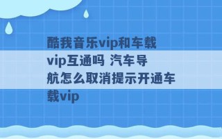 酷我音乐vip和车载vip互通吗 汽车导航怎么取消提示开通车载vip 