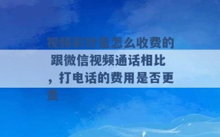 视频彩铃是怎么收费的 跟微信视频通话相比，打电话的费用是否更贵 