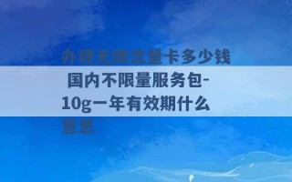 办理无限流量卡多少钱 国内不限量服务包-10g一年有效期什么意思 