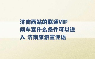 济南西站的联通VIP候车室什么条件可以进入 济南旅游宣传语 