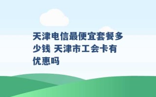 天津电信最便宜套餐多少钱 天津市工会卡有优惠吗 