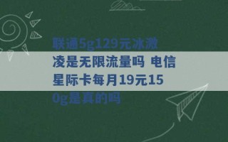 联通5g129元冰激凌是无限流量吗 电信星际卡每月19元150g是真的吗 