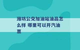 潍坊公交加油站油品怎么样 哪里可以开汽油票 