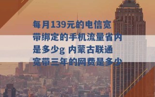 每月139元的电信宽带绑定的手机流量省内是多少g 内蒙古联通宽带三年的网费是多少 