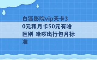 白狐影院vip天卡30元和月卡50元有啥区别 哈啰出行包月标准 