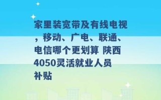 家里装宽带及有线电视，移动、广电、联通、电信哪个更划算 陕西4050灵活就业人员补贴 