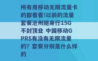 所有用移动无限流量卡的都看看!以前的流量套餐沧州随身行15G不封顶业 中国移动GPRS有没有无限流量的？套餐分别是什么样的 