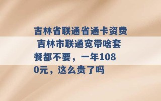 吉林省联通省通卡资费 吉林市联通宽带啥套餐都不要，一年1080元，这么贵了吗 