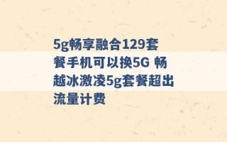 5g畅享融合129套餐手机可以换5G 畅越冰激凌5g套餐超出流量计费 