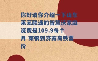 你好请你介绍一下山东莱芜联通的智慧沃家庭资费是109.9每个月 莱钢到济南高铁票价 