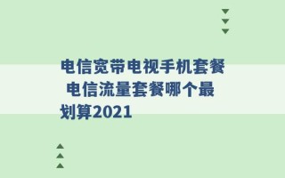 电信宽带电视手机套餐 电信流量套餐哪个最划算2021 