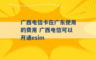 广西电信卡在广东使用的费用 广西电信可以开通esim 