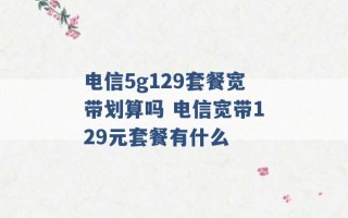 电信5g129套餐宽带划算吗 电信宽带129元套餐有什么 