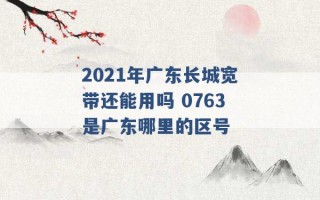 2021年广东长城宽带还能用吗 0763是广东哪里的区号 