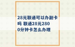 28元联通可以办副卡吗 联通28元2800分钟卡怎么办理 