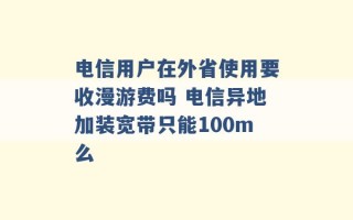 电信用户在外省使用要收漫游费吗 电信异地加装宽带只能100m么 