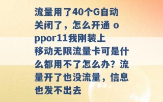 流量用了40个G自动关闭了，怎么开通 oppor11我刚装上移动无限流量卡可是什么都用不了怎么办？流量开了也没流量，信息也发不出去 