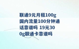 联通9元月租100g国内流量100分钟通话靠谱吗 19元300g联通卡靠谱吗 