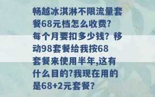 畅越冰淇淋不限流量套餐68元档怎么收费?每个月要扣多少钱？移动98套餐给我按68套餐来使用半年,这有什么目的?我现在用的是68+2元套餐？ 