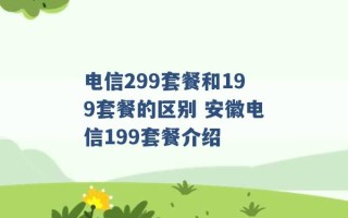 电信299套餐和199套餐的区别 安徽电信199套餐介绍 