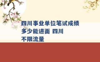 四川事业单位笔试成绩多少能进面 四川  不限流量 