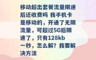 移动超出套餐流量限速后还收费吗 我手机卡是移动的，开通了无限流量，可超过5G后限速了，只有128kb一秒，怎么解？我要解决方法 