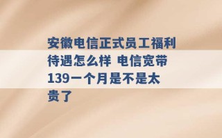 安徽电信正式员工福利待遇怎么样 电信宽带139一个月是不是太贵了 