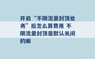 开启“不限流量封顶业务”后怎么算费用 不限流量封顶是默认关闭的嘛 