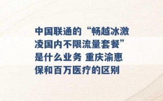 中国联通的“畅越冰激凌国内不限流量套餐”是什么业务 重庆渝惠保和百万医疗的区别 