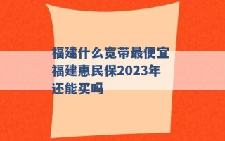 福建什么宽带最便宜 福建惠民保2023年还能买吗 