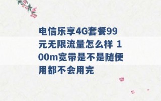 电信乐享4G套餐99元无限流量怎么样 100m宽带是不是随便用都不会用完 