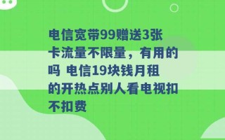 电信宽带99赠送3张卡流量不限量，有用的吗 电信19块钱月租的开热点别人看电视扣不扣费 