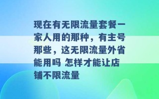 现在有无限流量套餐一家人用的那种，有主号那些，这无限流量外省能用吗 怎样才能让店铺不限流量 