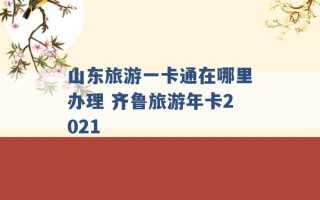 山东旅游一卡通在哪里办理 齐鲁旅游年卡2021 